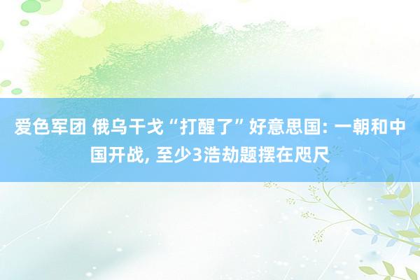 爱色军团 俄乌干戈“打醒了”好意思国: 一朝和中国开战， 至少3浩劫题摆在咫尺