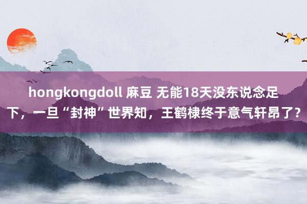 hongkongdoll 麻豆 无能18天没东说念足下，一旦“封神”世界知，王鹤棣终于意气轩昂了？