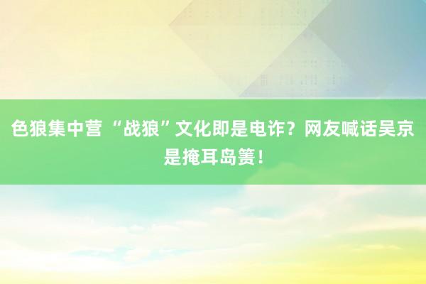 色狼集中营 “战狼”文化即是电诈？网友喊话吴京是掩耳岛箦！