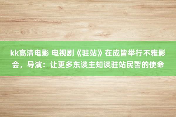 kk高清电影 电视剧《驻站》在成皆举行不雅影会，导演：让更多东谈主知谈驻站民警的使命