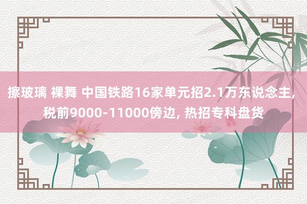 擦玻璃 裸舞 中国铁路16家单元招2.1万东说念主， 税前9000-11000傍边， 热招专科盘货