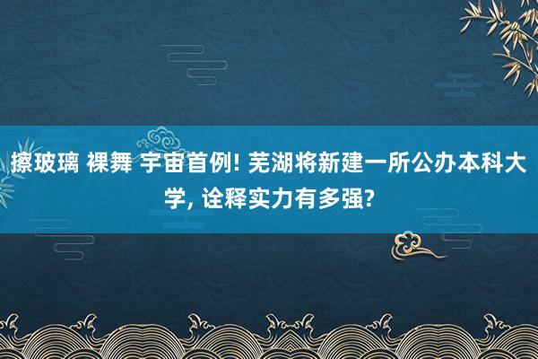 擦玻璃 裸舞 宇宙首例! 芜湖将新建一所公办本科大学， 诠释实力有多强?