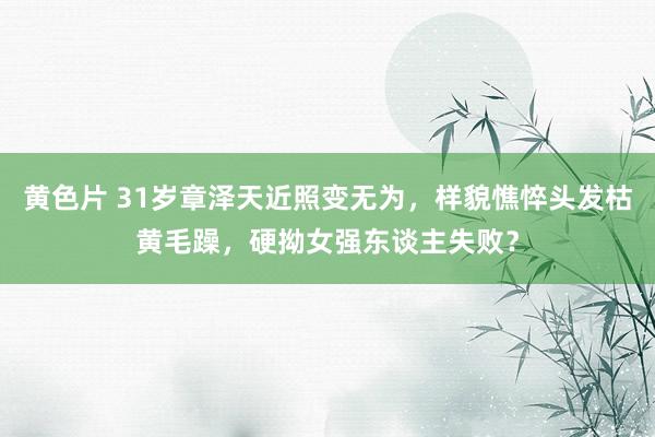 黄色片 31岁章泽天近照变无为，样貌憔悴头发枯黄毛躁，硬拗女强东谈主失败？