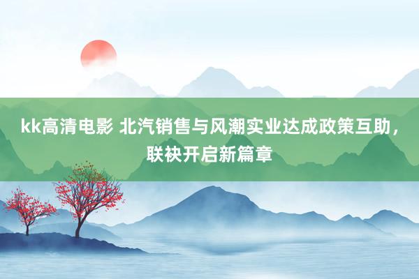 kk高清电影 北汽销售与风潮实业达成政策互助，联袂开启新篇章