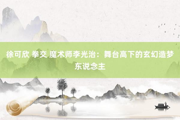 徐可欣 拳交 魔术师李光治：舞台高下的玄幻造梦东说念主