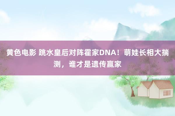 黄色电影 跳水皇后对阵霍家DNA！萌娃长相大揣测，谁才是遗传赢家