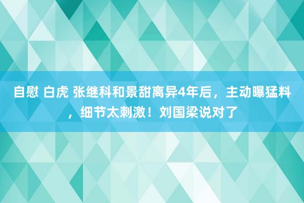 自慰 白虎 张继科和景甜离异4年后，主动曝猛料，细节太刺激！刘国梁说对了