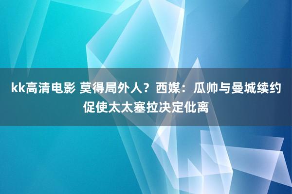 kk高清电影 莫得局外人？西媒：瓜帅与曼城续约促使太太塞拉决定仳离