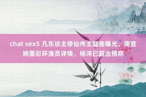 chat sex5 凡东谈主修仙传主题曲曝光，南宫婉墨彩环演员详情，杨洋已超出预期