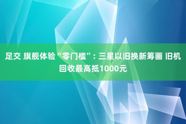 足交 旗舰体验“零门槛”: 三星以旧换新筹画 旧机回收最高抵1000元