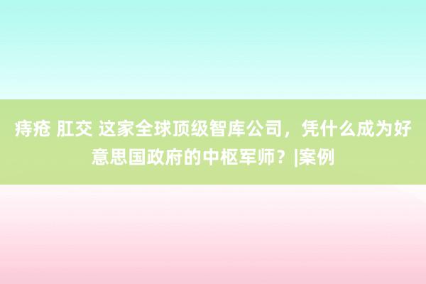 痔疮 肛交 这家全球顶级智库公司，凭什么成为好意思国政府的中枢军师？|案例